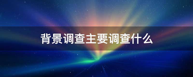 背景调查主要调查什么（国企背景调查主要调查什么）