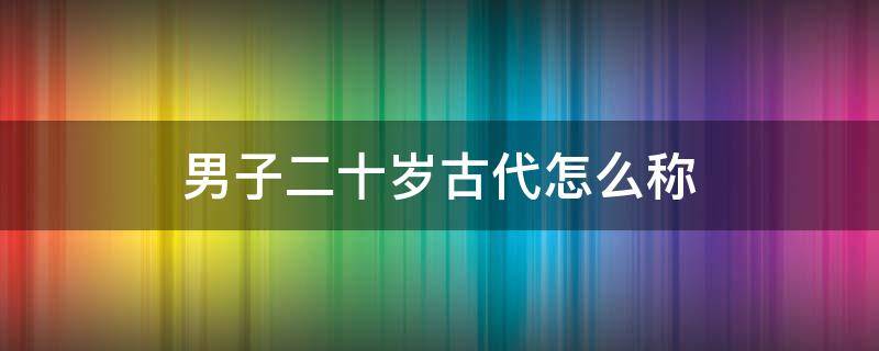 男子二十岁古代怎么称 男子二十岁古代怎么称呼