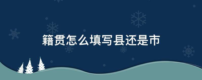 籍贯怎么填写县还是市（籍贯怎么填写县还是市正确）