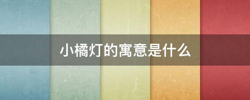 小橘灯的寓意是什么 小橘灯的寓意是什么呢