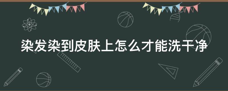 染发染到皮肤上怎么才能洗干净（染发染到皮肤了怎么弄怎么处理掉）