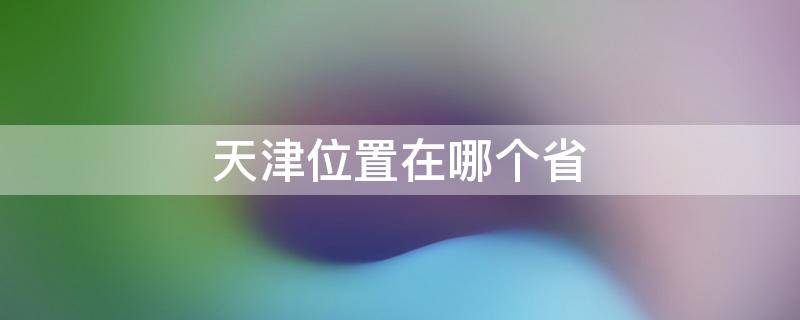 天津位置在哪个省 天津位置在哪个省地图