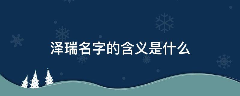 泽瑞名字的含义是什么 泽瑞名字的含义是什么寓意男孩