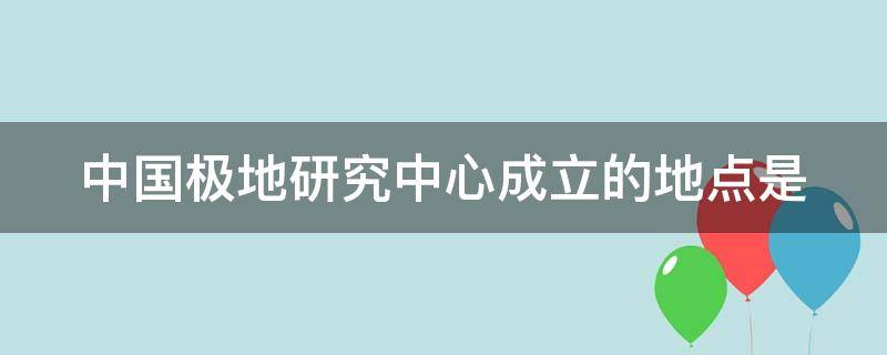 中国极地研究中心成立的地点是（中国极地研究中心成立的地点是什么）