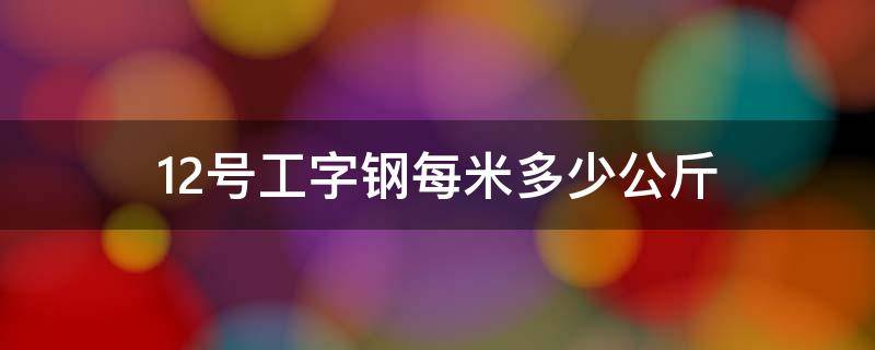 12号工字钢每米多少公斤（10号工字钢一米多少公斤）
