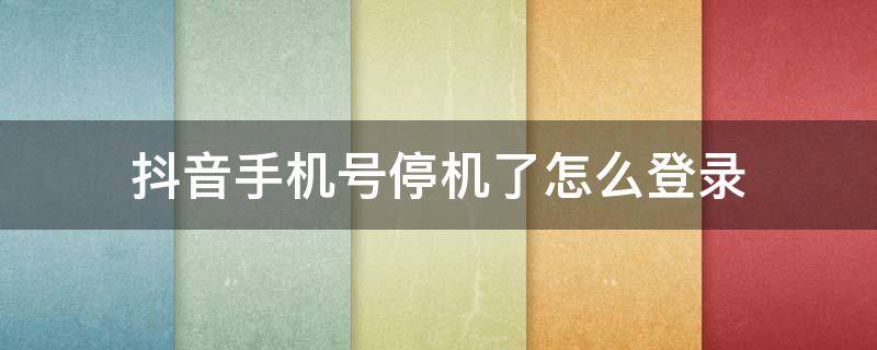 抖音手机号停机了怎么登录 手机号停用怎么登录抖音