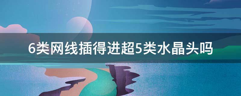 6类网线插得进超5类水晶头吗 6类网线插得进超5类水晶头吗怎么接
