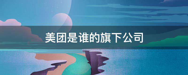 美团是谁的旗下公司（美团是谁旗下的?）