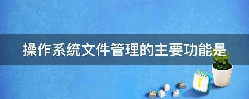 操作系统文件管理的主要功能是（操作系统文件管理的主要职责）