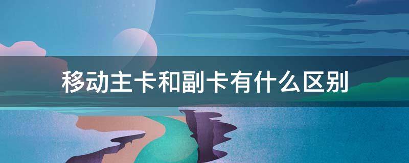 移动主卡和副卡有什么区别（移动副卡可以单独充流量吗）