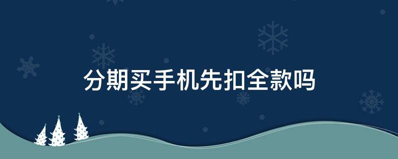 分期买手机先扣全款吗（分期买手机先扣全款吗还是贷款）