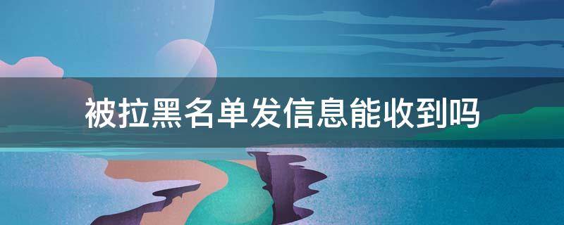 被拉黑名单发信息能收到吗 微信被拉黑名单发信息能收到吗