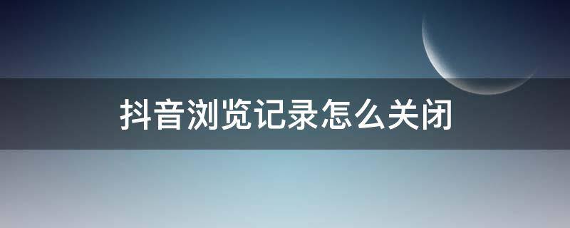 抖音浏览记录怎么关闭 抖音浏览记录怎么关闭了