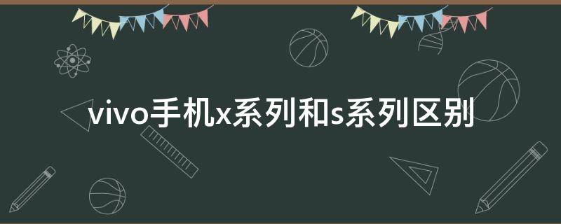 vivo手机x系列和s系列区别 vivo手机x系列和s系列的区别