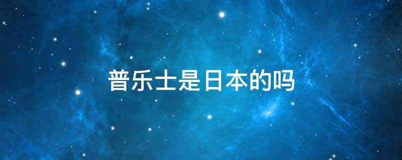 普乐士是日本的吗（普乐士是日本的吗知乎）