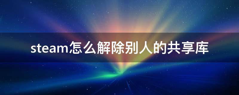 steam怎么解除别人的共享库（steam取消别人共享）