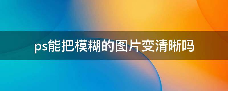 ps能把模糊的图片变清晰吗（ps把模糊图片高清化高级方法）