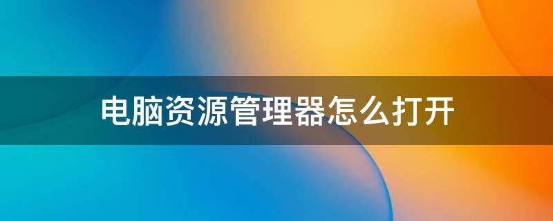 电脑资源管理器怎么打开 如何打开电脑的任务管理器