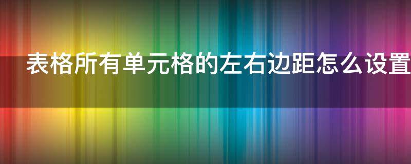 表格所有单元格的左右边距怎么设置 表格所有单元格的左右边距均为0.1厘米