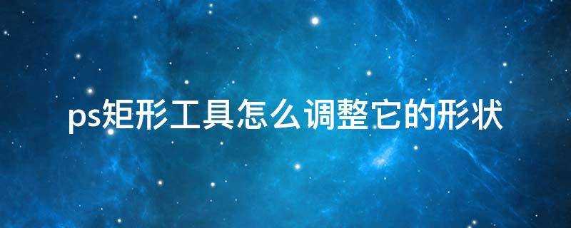 ps矩形工具怎么调整它的形状（ps矩形工具怎么调整它的形状颜色）