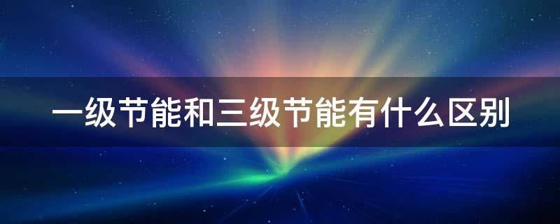 一级节能和三级节能有什么区别（一级节能和三级节能有什么区别冰箱）