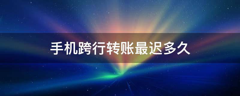 手机跨行转账最迟多久（手机跨行转账最迟多久能到账）