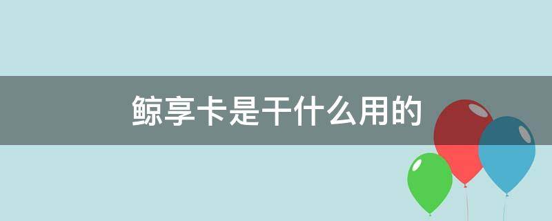 鲸享卡是干什么用的 鲸享卡真的有用吗