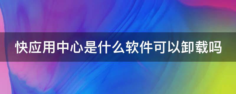 快应用中心是什么软件可以卸载吗（快应用中心软件是干什么用的）
