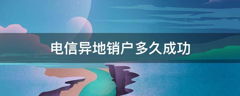 电信异地销户多久成功（电信异地销户多久成功的）