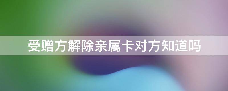 受赠方解除亲属卡对方知道吗（受赠方如何解除亲情卡）