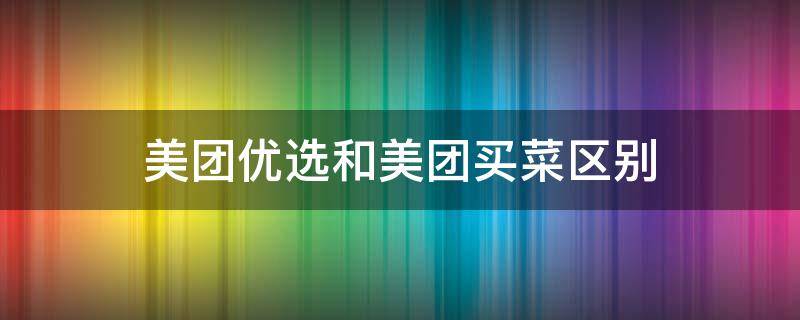 美团优选和美团买菜区别 美团优选与美团买菜哪个便宜