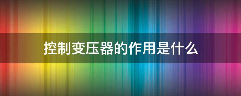 控制变压器的作用是什么（控制变压器的作用是什么意思）