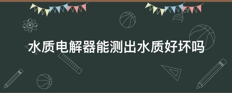 水质电解器能测出水质好坏吗 水质电解器能测出水质好坏吗国美