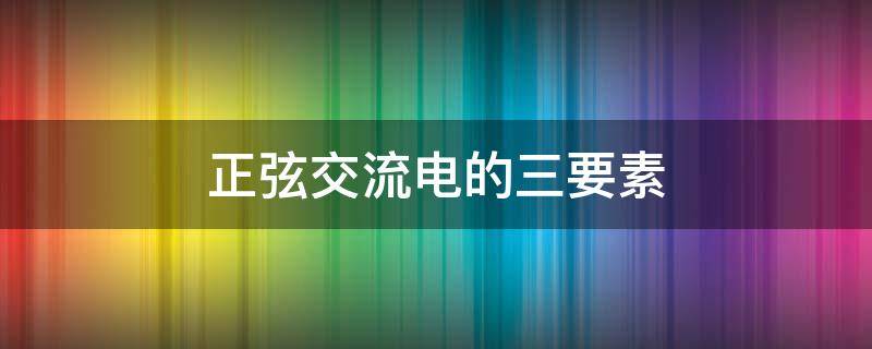 正弦交流电的三要素 正弦交流电的三要素为