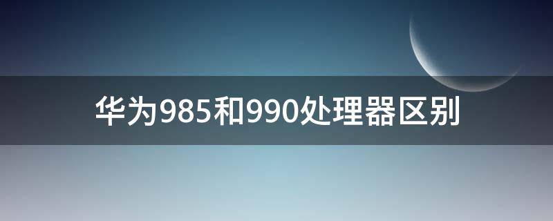 华为985和990处理器区别（华为985和990e处理器有什么区别）