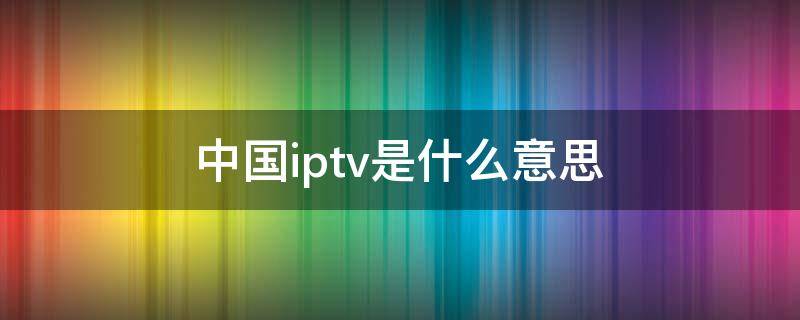 中国iptv是什么意思（中国iptv全称）