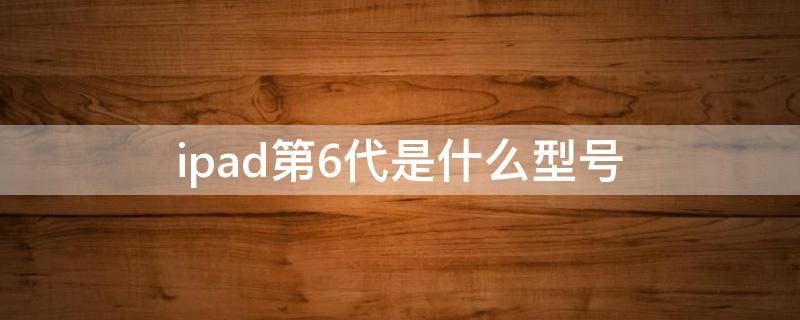 ipad第6代是什么型号（ipad13代是哪一年的）