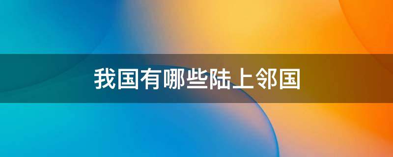 我国有哪些陆上邻国（我国有哪些陆上邻国和隔海相望的国家）