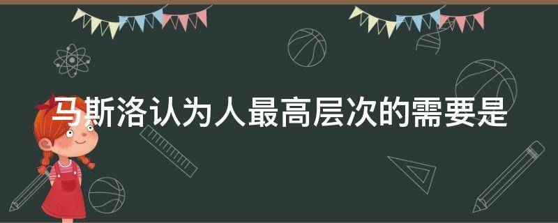 马斯洛认为人最高层次的需要是（马斯洛认为人最高层次的需要是啥）