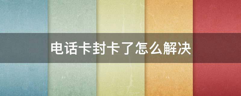 电话卡封卡了怎么解决 电信电话卡封卡了怎么解决