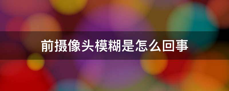 前摄像头模糊是怎么回事 苹果前摄像头模糊是怎么回事