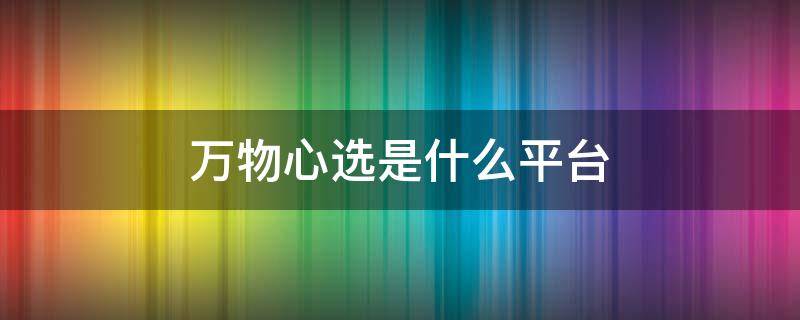 万物心选是什么平台 万物心选是什么平台安鼎睿科技(北京有限公司[1]