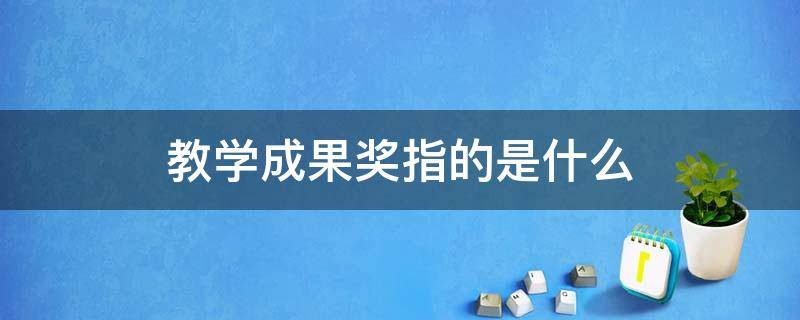 教学成果奖指的是什么（教学成果奖指的是什么整理）