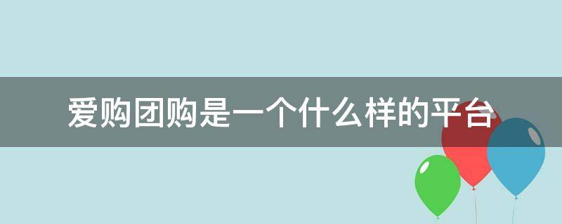 爱购团购是一个什么样的平台（爱购团购是什么?）