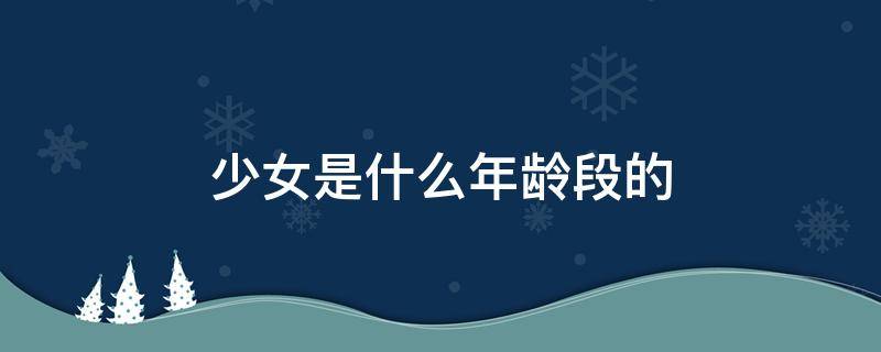 少女是什么年龄段的 少女是什么年龄段的女性称呼