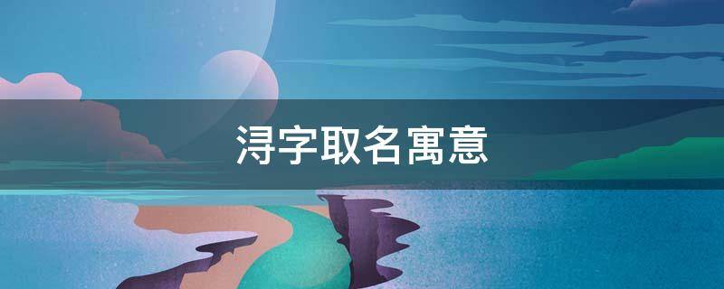 浔字取名寓意 浔字取名寓意女孩