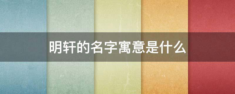 明轩的名字寓意是什么（明轩的名字寓意是什么呢）