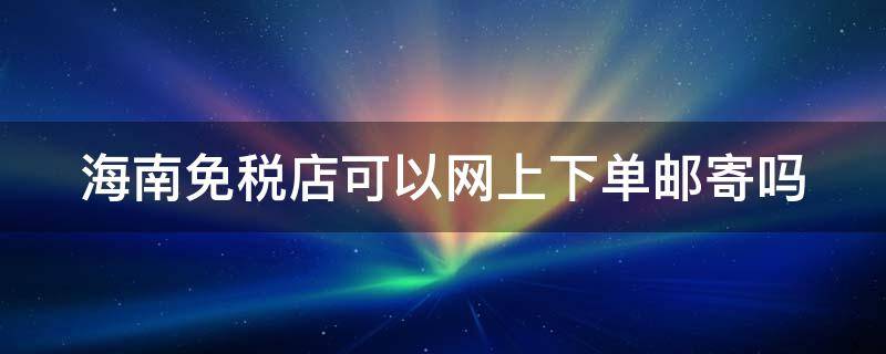 海南免税店可以网上下单邮寄吗（海南免税店网上可以快递吗）