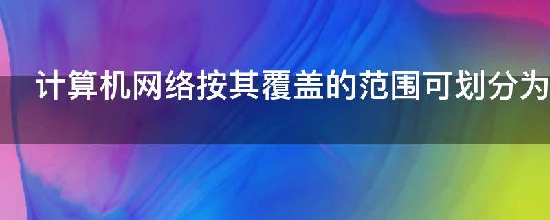 计算机网络按其覆盖的范围可划分为 计算机网络按其覆盖的范围可划分为哪两大类