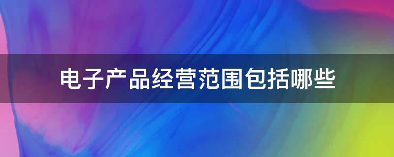 电子产品经营范围包括哪些（电子产品经营范围包括哪些类型）
